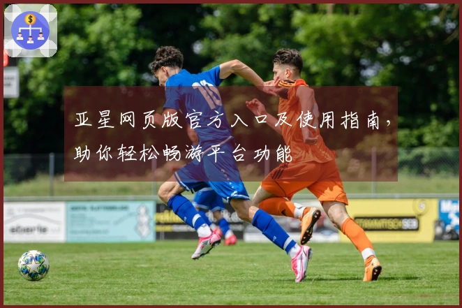 亚星网页版官方入口及使用指南，助你轻松畅游平台功能