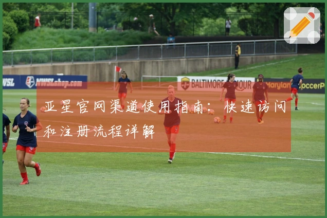 亚星官网渠道使用指南：快速访问和注册流程详解
