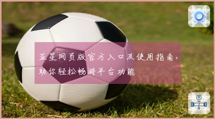 亚星网页版官方入口及使用指南，助你轻松畅游平台功能